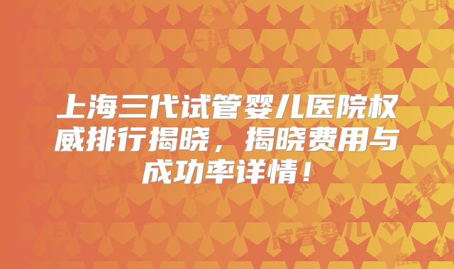 上海三代试管婴儿医院权威排行揭晓，揭晓费用与成功率详情！