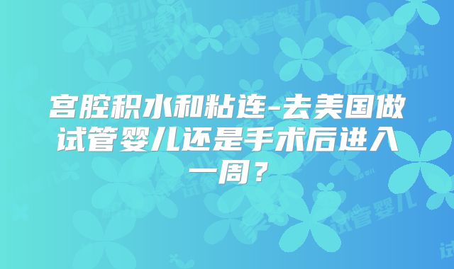 宫腔积水和粘连-去美国做试管婴儿还是手术后进入一周？