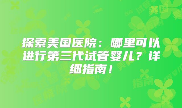 探索美国医院：哪里可以进行第三代试管婴儿？详细指南！