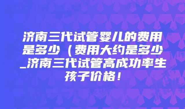 济南三代试管婴儿的费用是多少（费用大约是多少_济南三代试管高成功率生孩子价格！