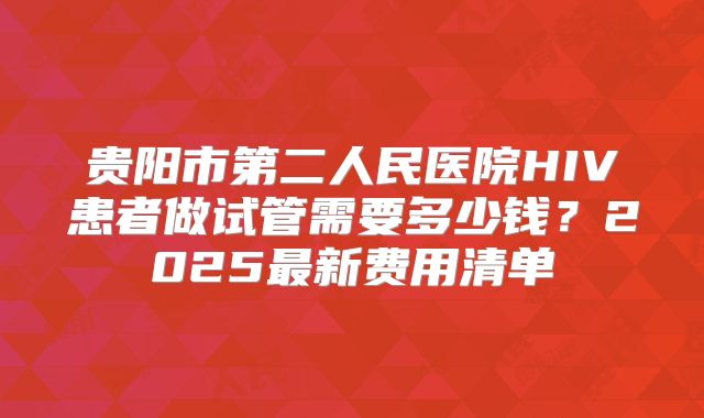 贵阳市第二人民医院HIV患者做试管需要多少钱？2025最新费用清单
