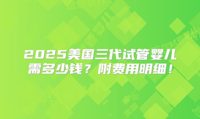 2025美国三代试管婴儿需多少钱？附费用明细！