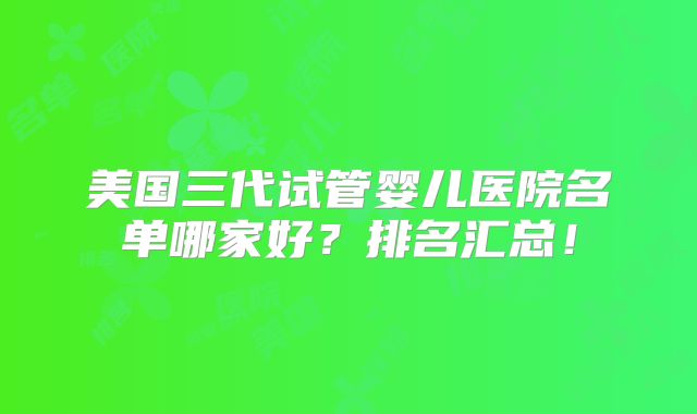 美国三代试管婴儿医院名单哪家好？排名汇总！