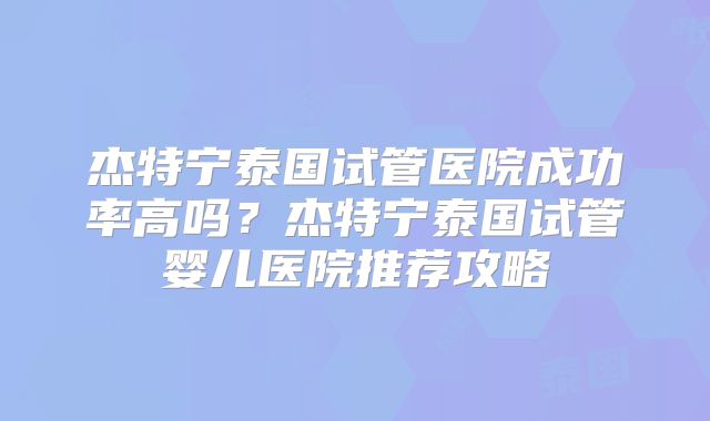 杰特宁泰国试管医院成功率高吗？杰特宁泰国试管婴儿医院推荐攻略