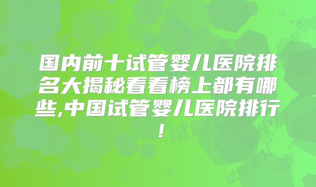 国内前十试管婴儿医院排名大揭秘看看榜上都有哪些,中国试管婴儿医院排行!