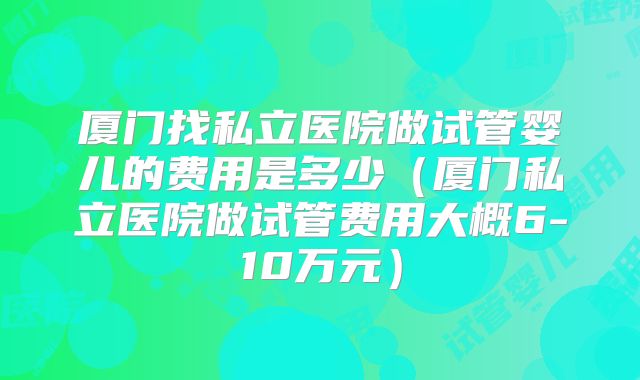 厦门找私立医院做试管婴儿的费用是多少（厦门私立医院做试管费用大概6-10万元）