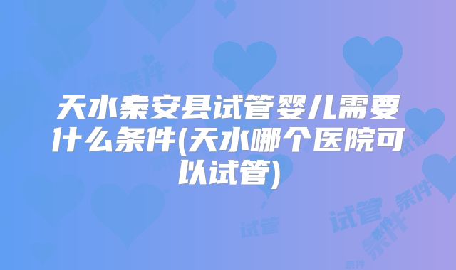天水秦安县试管婴儿需要什么条件(天水哪个医院可以试管)