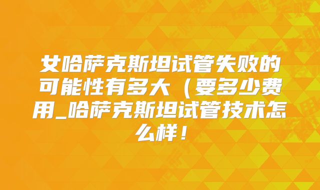 女哈萨克斯坦试管失败的可能性有多大（要多少费用_哈萨克斯坦试管技术怎么样！