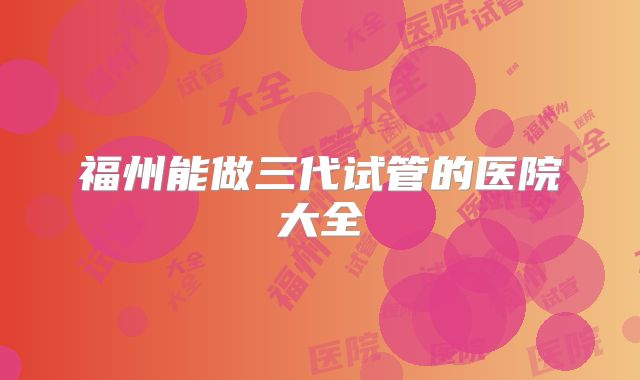 福州能做三代试管的医院大全