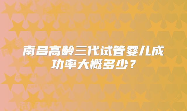 南昌高龄三代试管婴儿成功率大概多少？