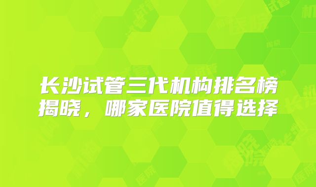 长沙试管三代机构排名榜揭晓，哪家医院值得选择