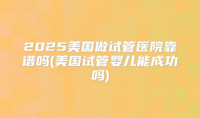 2025美国做试管医院靠谱吗(美国试管婴儿能成功吗)