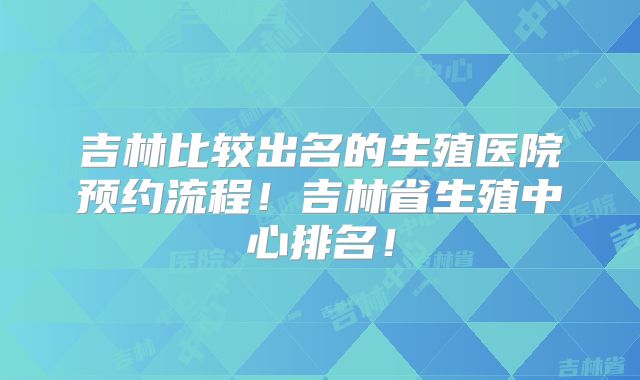 吉林比较出名的生殖医院预约流程!吉林省生殖中心排名!