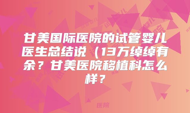 甘美国际医院的试管婴儿医生总结说(13万绰绰有余?甘美医院移植科怎么样?