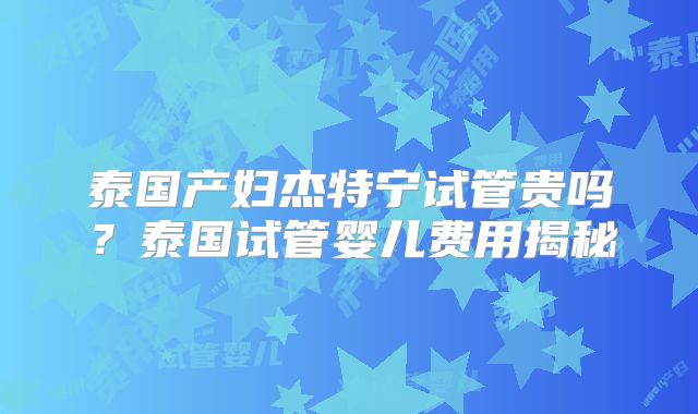 泰国产妇杰特宁试管贵吗？泰国试管婴儿费用揭秘