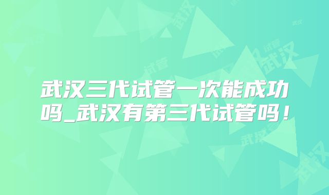 武汉三代试管一次能成功吗_武汉有第三代试管吗！