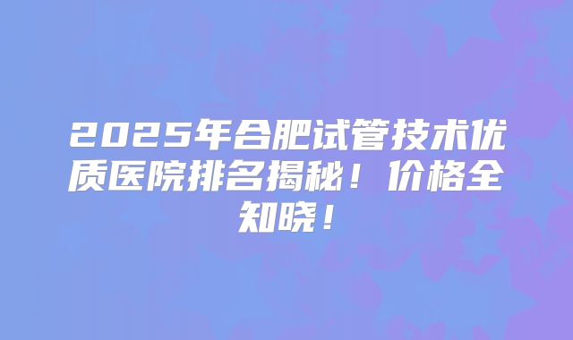 2025年合肥试管技术优质医院排名揭秘！价格全知晓！