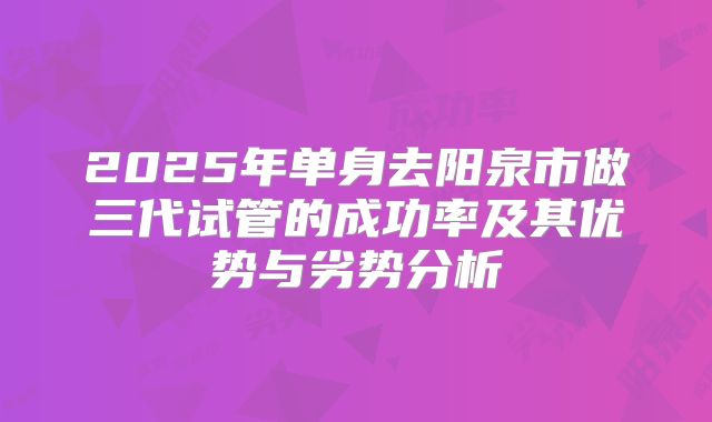 2025年单身去阳泉市做三代试管的成功率及其优势与劣势分析