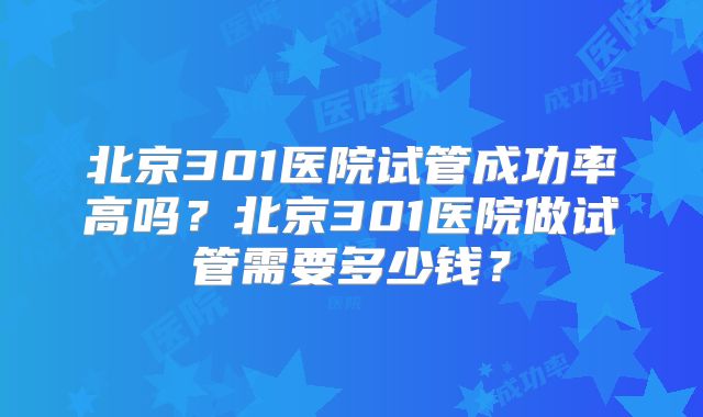 北京301医院试管成功率高吗？北京301医院做试管需要多少钱？
