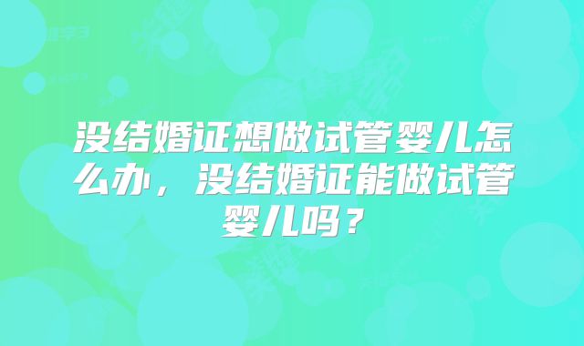没结婚证想做试管婴儿怎么办，没结婚证能做试管婴儿吗？