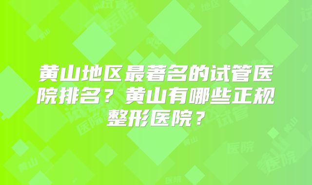 黄山地区最著名的试管医院排名？黄山有哪些正规整形医院？