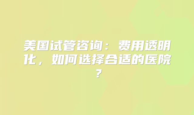 美国试管咨询：费用透明化，如何选择合适的医院？