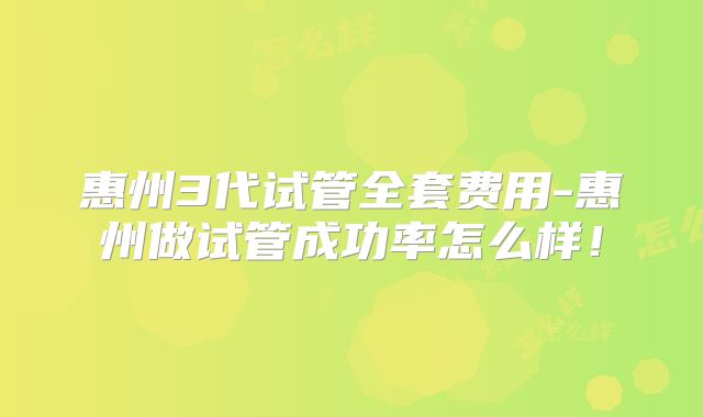 惠州3代试管全套费用-惠州做试管成功率怎么样!