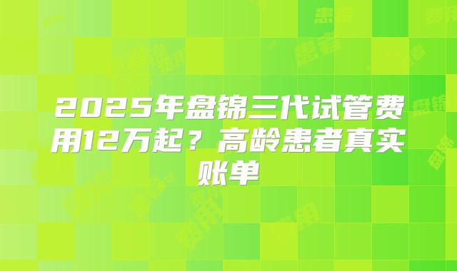 2025年盘锦三代试管费用12万起？高龄患者真实账单