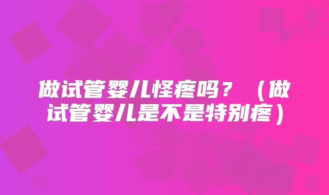 做试管婴儿怪疼吗？（做试管婴儿是不是特别疼）
