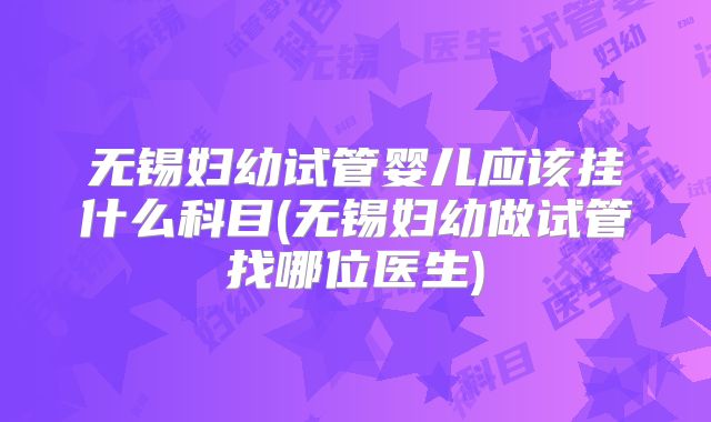 无锡妇幼试管婴儿应该挂什么科目(无锡妇幼做试管找哪位医生)