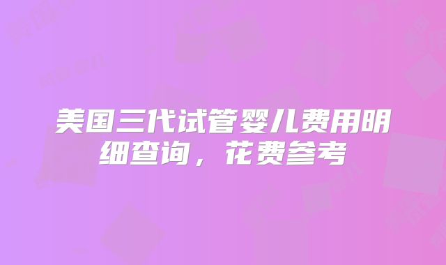 美国三代试管婴儿费用明细查询，花费参考