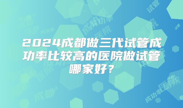 2024成都做三代试管成功率比较高的医院做试管哪家好？