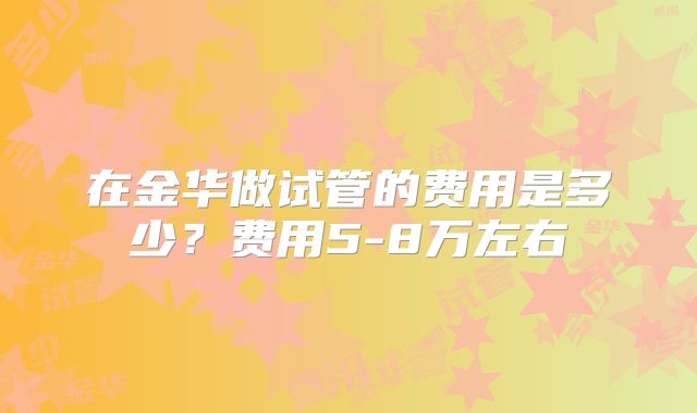 在金华做试管的费用是多少?费用5-8万左右