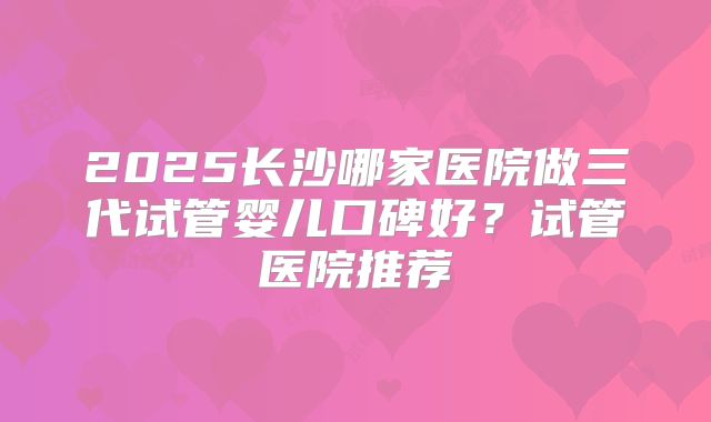 2025长沙哪家医院做三代试管婴儿口碑好？试管医院推荐