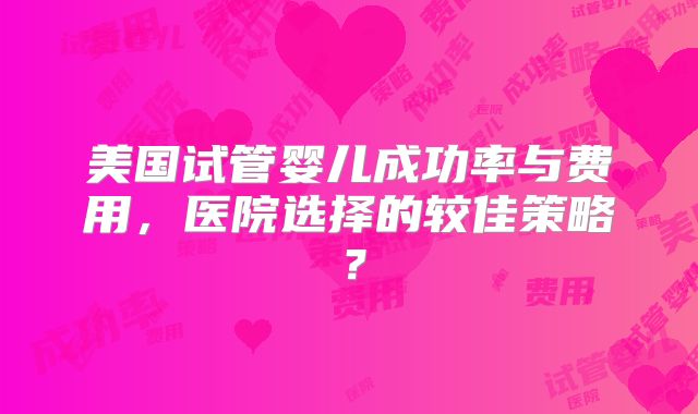 美国试管婴儿成功率与费用，医院选择的较佳策略？