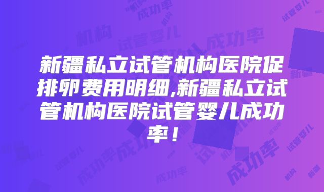 新疆私立试管机构医院促排卵费用明细,新疆私立试管机构医院试管婴儿成功率！