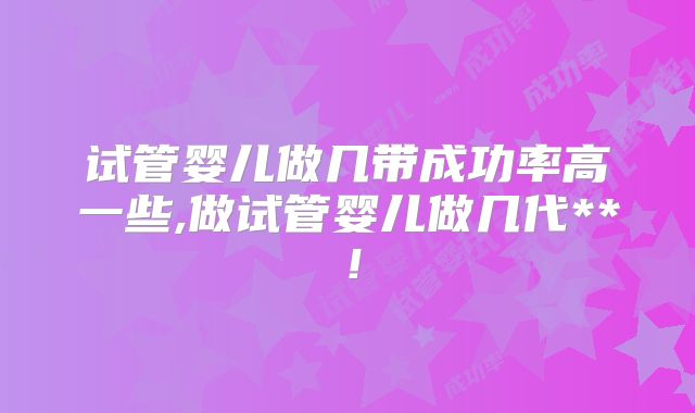试管婴儿做几带成功率高一些,做试管婴儿做几代**！