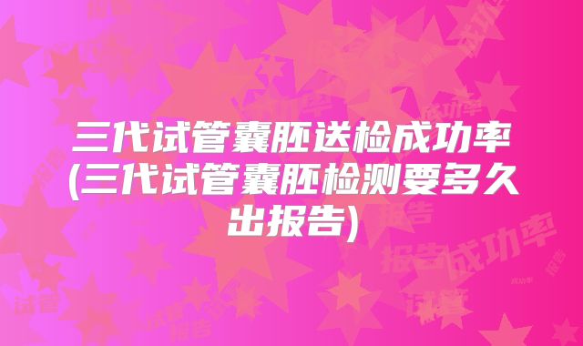 三代试管囊胚送检成功率(三代试管囊胚检测要多久出报告)