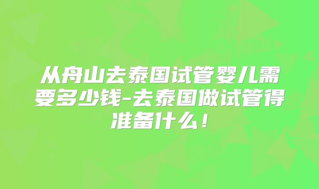 从舟山去泰国试管婴儿需要多少钱-去泰国做试管得准备什么！