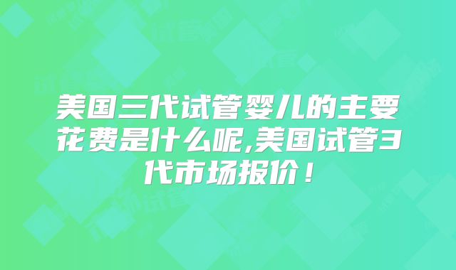 美国三代试管婴儿的主要花费是什么呢,美国试管3代市场报价！