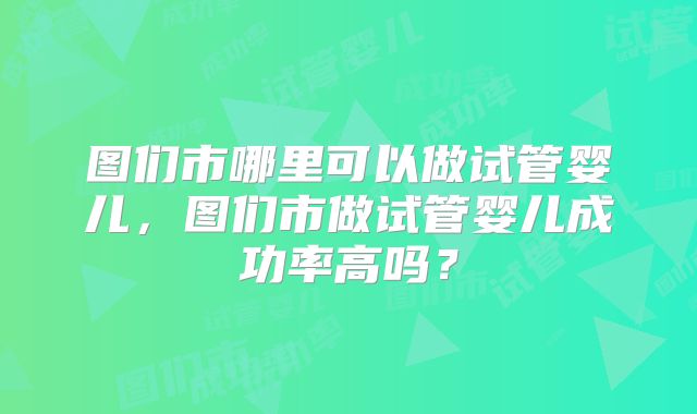 图们市哪里可以做试管婴儿,图们市做试管婴儿成功率高吗?