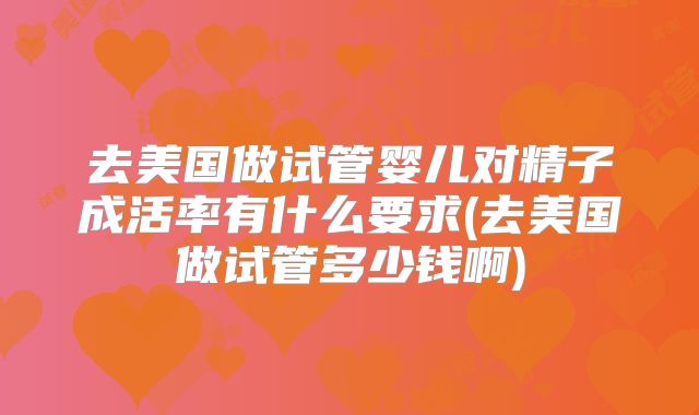 去美国做试管婴儿对精子成活率有什么要求(去美国做试管多少钱啊)