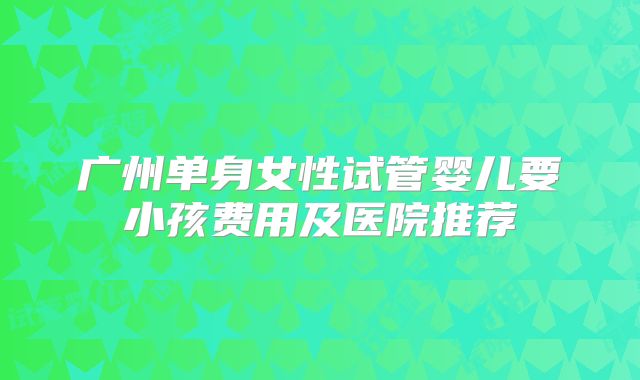 广州单身女性试管婴儿要小孩费用及医院推荐