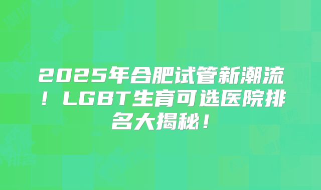 2025年合肥试管新潮流!LGBT生育可选医院排名大揭秘!