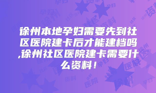 徐州本地孕妇需要先到社区医院建卡后才能建档吗,徐州社区医院建卡需要什么资料！