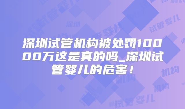 深圳试管机构被处罚10000万这是真的吗_深圳试管婴儿的危害！