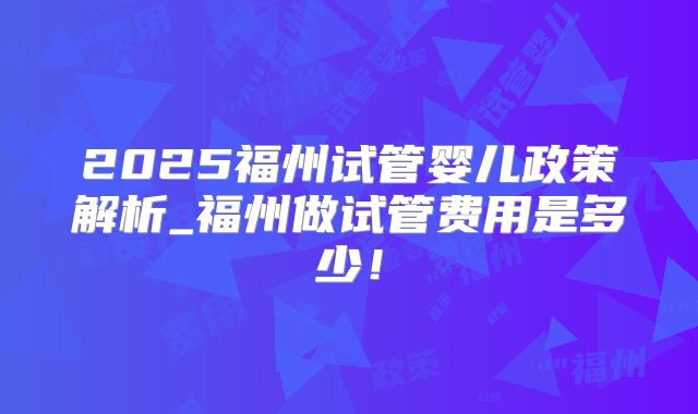 2025福州试管婴儿政策解析_福州做试管费用是多少！