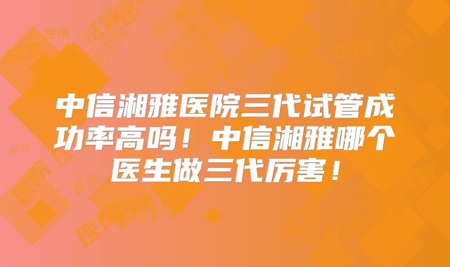 中信湘雅医院三代试管成功率高吗！中信湘雅哪个医生做三代厉害！