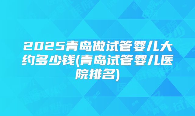 2025青岛做试管婴儿大约多少钱(青岛试管婴儿医院排名)