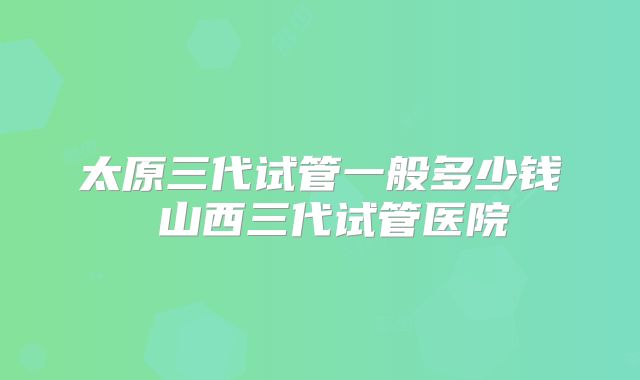 太原三代试管一般多少钱 山西三代试管医院
